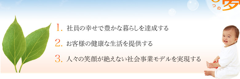 １．社員の幸せで豊かな暮らしを達成する
２．お客様の健康な生活を提供する
３．人々の笑顔が絶えない社会事業モデルを実現する